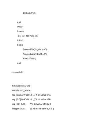 #20 rst=1'b1;
end
initial
forever
clk_in = #10 ~clk_in;
initial
begin
$recordfile("cl_div.trn");
$recordvars("depth=0");
#300 $finish;
end
endmodule
`timescale 1ns/1ns
module test_math;
reg [3:0] A=4'b101Z; // 4 bit value of A
reg [3:0] B=4'b1X10; // 4 bit value of B
reg [3:0] C, D; // 4 bit value of C & D
integer E,F,G; // 32 bit value of e, f & g
 