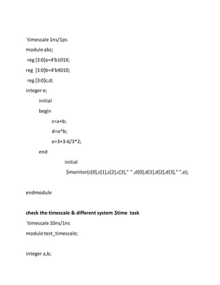 `timescale 1ns/1ps
module abc;
reg [3:0]a=4'b101X;
reg [3:0]b=4'bX010;
reg [3:0]c,d;
integer e;
initial
begin
c=a+b;
d=a^b;
e=3+3-6/3*2;
end
initial
$monitor(c[0],c[1],c[2],c[3]," " ,d[0],d[1],d[2],d[3]," ",e);
endmodule
check the timescale & different system $time task
`timescale 10ns/1ns
module test_timescale;
integer a,b;
 