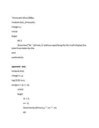 `timescale 10ns/100ps
module test_timescale;
integer a;
initial
begin
#2.2
$monitor("%t " ,$time); // without specifyingthe %t it will displaythe
totel time taken by the
end
endmodule
operator test
module test;
integer x ,y;
reg [2:0] m,n;
assign a = (x == y);
initial
begin
m = 2;
n= -2;
$monitor(a,$time,x,y,"",m,"", n);
#2
 