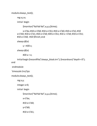 module always_test();
reg x,y a;
initial begin
$monitor("%d %d %d",x,y,a,$time);
x=1'bx; #10 x=1'b0; #10 x=1'b1; #10 x=1'b0; #10 x=1'b1; #10
x=1'b0; #10 x=1'b1; #10 x=1'b0; #20 x=1'b1; #10 x =1'b0; #10 x=1'b1;
#10 x=1'b0; #10 $finish;end
always @(x)
y = #20 x;
always @(x)
#20 a = x;
Initial begin $recordfile("always_block.trn"); $recordvars("depth= 0");
end
endmodule
`timescale 1ns/1ps
module always_test();
reg x,y;
integer a=0;
initial begin
$monitor("%d %d %d",x,y,a,$time);
x=1'bx;
#10 x=1'b0;
y=1'b0;
#10 x=1'b1;
 