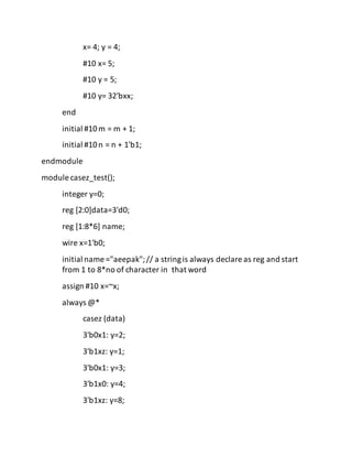 x= 4; y = 4;
#10 x= 5;
#10 y = 5;
#10 y= 32'bxx;
end
initial #10m = m + 1;
initial #10n = n + 1'b1;
endmodule
module casez_test();
integer y=0;
reg [2:0]data=3'd0;
reg [1:8*6] name;
wire x=1'b0;
initial name ="aeepak";// a stringis always declare as reg and start
from 1 to 8*no of character in that word
assign #10 x=~x;
always @*
casez (data)
3'b0x1: y=2;
3'b1xz: y=1;
3'b0x1: y=3;
3'b1x0: y=4;
3'b1xz: y=8;
 