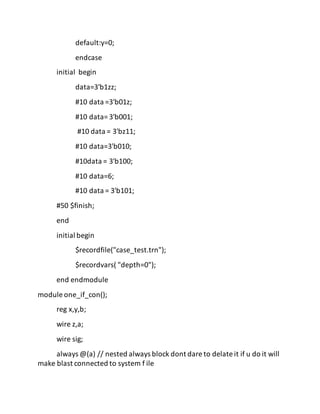 default:y=0;
endcase
initial begin
data=3'b1zz;
#10 data =3'b01z;
#10 data= 3'b001;
#10 data = 3'bz11;
#10 data=3'b010;
#10data = 3'b100;
#10 data=6;
#10 data = 3'b101;
#50 $finish;
end
initial begin
$recordfile("case_test.trn");
$recordvars( "depth=0");
end endmodule
module one_if_con();
reg x,y,b;
wire z,a;
wire sig;
always @(a) // nested always block dont dare to delate it if u do it will
make blast connected to system f ile
 