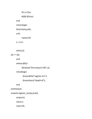 #1 a=1'bz;
#200 $finish;
end
initial begin
$monitor(y,clk);
y=0;
repeat (3)
y = y+1;
while (1)
clk =~ clk;
end
always @(a)
$display("the output is %b",a);
initialbegin
$recordfile("register.trn");
$recordvars("depth=0");
end
endmodule
module register_test(a,d,clk);
output d;
input a;
input clk;
 