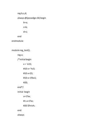 reg b,c,d;
always @(posedge clk) begin
b=a;
c=b;
d=c;
end
endmodule
module reg_test();
reg a;
/*initial begin
x = 'o15;
#10 x= 'hz3;
#10 x=23;
#10 x= 8'bx1;
#20;
end*/
initial begin
a=1'bx;
#1 a=1'bz;
#20 $finish;
end
always
 