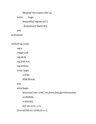 $display("the output is %b",a);
Initial begin
$recordfile("register.trn");
$recordvars("depth=0");
end
endmodule
module reg_test();
reg a;
integer y=0;
reg clk=0;
reg [3:0] m,n;
reg [4:0]mn;
initial begin
a=1'bx;
#200 $finish;
end
initial begin
$monitor("sum is %b",mn,$time,data,$printtimescale);
m=4'b0101;
n=4'b1101;
#15 mn=m+n >> 1;
//mn=({1'b0,m} + {1'b0,n}) >> 1;
 