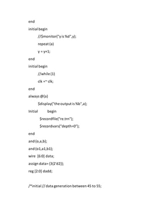 end
initial begin
//$monitor("yis %d",y);
repeat (a)
y = y+1;
end
initial begin
//while (1)
clk =~ clk;
end
always @(a)
$display("the output is %b",a);
Initial begin
$recordfile("re.trn");
$recordvars("depth=0");
end
and (o,a,b);
and (o1,a1,b1);
wire [6:0] data;
assign data= {3{2'd2}};
reg [2:0] dadd;
/*initial // data generation between 45 to 55;
 