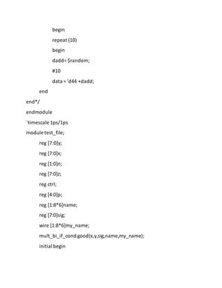 begin
repeat (10)
begin
dadd= $random;
#10
data = 'd44 +dadd;
end
end*/
endmodule
`timescale 1ps/1ps
module test_file;
reg [7:0]y;
reg [7:0]x;
reg [1:0]n;
reg [7:0]z;
reg ctrl;
reg [4:0]p;
reg [1:8*6]name;
reg [7:0]sig;
wire [1:8*6]my_name;
mult_bi_if_cond good(x,y,sig,name,my_name);
initial begin
 