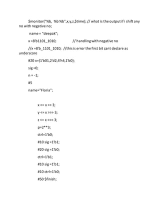 $monitor("%b, %b %b",x,y,z,$time); // what is the output if i shift any
no with negative no;
name = "deepak";
x =8'b1101_1010; // handlingwith negativeno
//x =8'b_1101_1010; //this is error the first bit cant declare as
underscore
#20 x={1'b01,2'd2,4'h4,1'b0};
sig =0;
n = -1;
#5
name="Floria";
x <= x >> 3;
y <= x >>> 3;
z <= x <<< 3;
p=2**3;
ctrl=1'b0;
#10 sig =1'b1;
#20 sig =1'b0;
ctrl=1'b1;
#10 sig =1'b1;
#10 ctrl=1'b0;
#50 $finish;
 