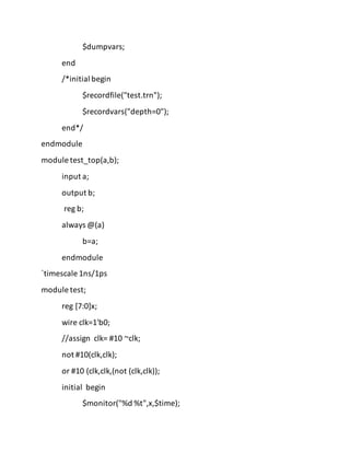 $dumpvars;
end
/*initial begin
$recordfile("test.trn");
$recordvars("depth=0");
end*/
endmodule
module test_top(a,b);
input a;
output b;
reg b;
always @(a)
b=a;
endmodule
`timescale 1ns/1ps
module test;
reg [7:0]x;
wire clk=1'b0;
//assign clk= #10 ~clk;
not #10(clk,clk);
or #10 (clk,clk,(not (clk,clk));
initial begin
$monitor("%d %t",x,$time);
 
