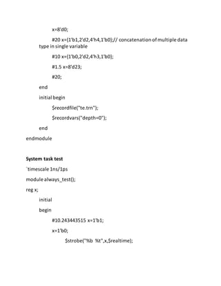 x=8'd0;
#20 x={1'b1,2'd2,4'h4,1'b0};// concatenation ofmultiple data
type in single variable
#10 x={1'b0,2'd2,4'h3,1'b0};
#1.5 x=8'd23;
#20;
end
initial begin
$recordfile("te.trn");
$recordvars("depth=0");
end
endmodule
System task test
`timescale 1ns/1ps
module always_test();
reg x;
initial
begin
#10.243443515 x=1'b1;
x=1'b0;
$strobe("%b %t",x,$realtime);
 