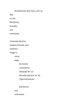 $timeformat(-10,6,"time_unit",2);
#10;
x=1'b1;
#10 $finish;
$save(0);
end
endmodule
`timescale 10ns/1ns
module timescale_test;
realtime r;
integer x;
initial
begin
#2.111312
x=$realtime;
$display("%t ",x);
$timeformat(-6,4,"ns",4);
//$printtimescale;
#10 $finish;
end
endmodule
 
