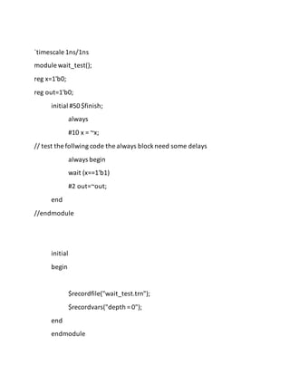 `timescale 1ns/1ns
module wait_test();
reg x=1'b0;
reg out=1'b0;
initial #50$finish;
always
#10 x = ~x;
// test the follwing code the always blockneed some delays
always begin
wait (x==1'b1)
#2 out=~out;
end
//endmodule
initial
begin
$recordfile("wait_test.trn");
$recordvars("depth = 0");
end
endmodule
 