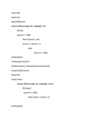 input clk;
input rst;
reg [2:0]count;
always @(posedge clk, negedge rst)
if(!rst)
count <= 3'd0;
else if (count_en)
count <= count + 1;
else
count <= 3'd0;
endmodule
`timescale 1ns/1ns
module count_hardare(count,clk,reset);
output [2:0] count;
input clk;
input reset;
always @(posedge clk ,negedge reset)
if(!reset)
count <= 3'd0;
else count = count + 1;
endmodule
 