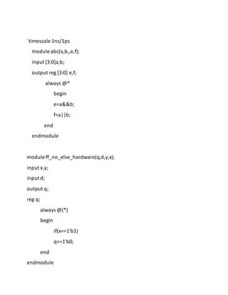 `timescale 1ns/1ps
module abc(a,b,,e,f);
input [3:0]a,b;
output reg [3:0] e,f;
always @*
begin
e=a&&b;
f=a||b;
end
endmodule
module ff_no_else_hardware(q,d,y,x);
input x,y;
input d;
output q;
reg q;
always @(*)
begin
if(x==1'b1)
q<=1'b0;
end
endmodule
 