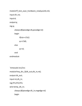 module ff_test_asyn_hardware_new(q,d,clk,rst);
input clk ,rst;
input d;
output q;
reg q;
always @(posedge clk,posedge rst)
begin
if(rst==1'b1)
q<=1'b0;
else
q<=d;
end
endmodule
`timescale 1ns/1ns
module freq_div_3(clk_out,clk_in,rst);
output clk_out;
input rst,clk_in;
reg FF1,FF2,FF3;
wire temp_clk_in;
always @(posedge clk_in,negedge rst)
begin
 