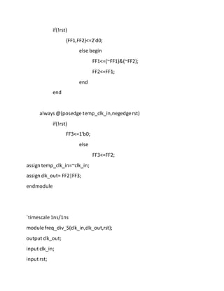 if(!rst)
{FF1,FF2}<=2'd0;
else begin
FF1<=(~FF1)&(~FF2);
FF2<=FF1;
end
end
always @(posedge temp_clk_in,negedge rst)
if(!rst)
FF3<=1'b0;
else
FF3<=FF2;
assign temp_clk_in=~clk_in;
assign clk_out= FF2|FF3;
endmodule
`timescale 1ns/1ns
module freq_div_5(clk_in,clk_out,rst);
output clk_out;
input clk_in;
input rst;
 