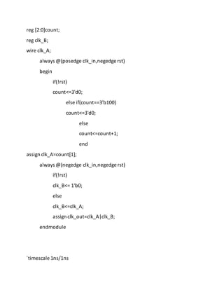 reg [2:0]count;
reg clk_B;
wire clk_A;
always @(posedge clk_in,negedge rst)
begin
if(!rst)
count<=3'd0;
else if(count==3'b100)
count<=3'd0;
else
count<=count+1;
end
assign clk_A=count[1];
always @(negedge clk_in,negedge rst)
if(!rst)
clk_B<= 1'b0;
else
clk_B<=clk_A;
assign clk_out=clk_A|clk_B;
endmodule
`timescale 1ns/1ns
 