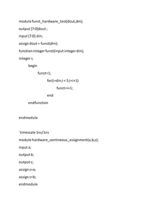 module funct_hardware_test(dout,din);
output [7:0]dout ;
input [7:0] din;
assign dout = funct(din);
function integer funct(input integer din);
integer i;
begin
funct=1;
for(i=din;i < 5;i=i+1)
funct=i+1;
end
endfunction
endmodule
`timescale 1ns/1ns
module hardware_contineous_assignment(a,b,c);
input a;
output b;
output c;
assign c=a;
assign c=b;
endmodule
 