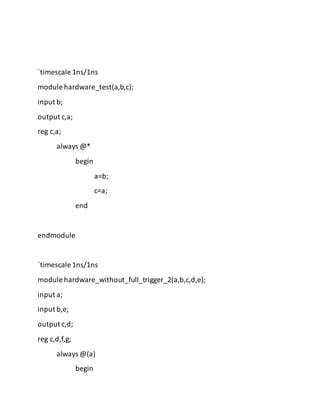 `timescale 1ns/1ns
module hardware_test(a,b,c);
input b;
output c,a;
reg c,a;
always @*
begin
a=b;
c=a;
end
endmodule
`timescale 1ns/1ns
module hardware_without_full_trigger_2(a,b,c,d,e);
input a;
input b,e;
output c,d;
reg c,d,f,g;
always @(a)
begin
 