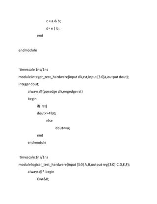 c = a & b;
d= e | b;
end
endmodule
`timescale 1ns/1ns
module integer_test_hardware(input clk,rst,input [3:0]a,output dout);
integer dout;
always @(posedge clk,negedge rst)
begin
if(!rst)
dout<=4'b0;
else
dout<=a;
end
endmodule
`timescale 1ns/1ns
module logical_test_hardware(input [3:0] A,B,output reg[3:0] C,D,E,F);
always @* begin
C=A&B;
 