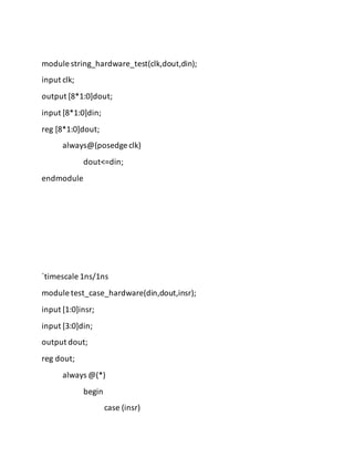 module string_hardware_test(clk,dout,din);
input clk;
output [8*1:0]dout;
input [8*1:0]din;
reg [8*1:0]dout;
always@(posedge clk)
dout<=din;
endmodule
`timescale 1ns/1ns
module test_case_hardware(din,dout,insr);
input [1:0]insr;
input [3:0]din;
output dout;
reg dout;
always @(*)
begin
case (insr)
 