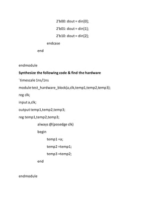 2'b00: dout = din[0];
2'b01: dout = din[1];
2'b10: dout = din[2];
endcase
end
endmodule
Synthesize the following code & find the hardware
`timescale 1ns/1ns
module test_hardware_block(a,clk,temp1,temp2,temp3);
reg clk;
input a,clk;
output temp1,temp2,temp3;
reg temp1,temp2,temp3;
always @(posedge clk)
begin
temp1 =a;
temp2 =temp1;
temp3 =temp2;
end
endmodule
 