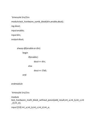 `timescale 1ns/1ns
module test_hardware_comb_block(din,enable,dout);
reg dout;
input enable;
input din;
output dout;
always @(enable or din)
begin
if(enable )
dout <= din;
else
dout <= 1'b0;
end
endmodule
`timescale 1ns/1ns
module
test_hardware_math_block_without_paran(add_result,int_a,int_b,int_c,int
_d,int_e);
input [2:0] int_a,int_b,int_c,int_d,int_e;
 