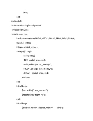 d<=c;
end
endmodule
muticase with single assignment
`timescale 1ns/1ns
module case_test;
localparam MON=0,TUE=1,WED=2,THU=3,FRI=4,SAT=5,SUN=6;
reg [0:2] today;
integer pocket_money;
always @* begin
case (today)
TUE: pocket_money=6;
MON,WED : pocket_money=2;
FRI,SAT,SUN: pocket_money=0;
default : pocket_money=1;
endcase
end
initial begin
$recordfile("case_test.trn");
$recordvars("depth = 0");
end
initial begin
$display("today pocket_money time");
 
