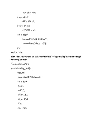 #10 clk= ~clk;
always@(clk)
OP1= #20 clk;
always @(clk)
#20 OP2 = clk;
Initial begin
$recordfile("clk_test.trn");
$recordvars("depth = 0");
end
endmodule
fork Join Delay check all statement inside fork join run parallel and begin
end sequentialy
`timescale 1ns/1ns
module delay_test();
reg x,m;
parameter [2:0]delay=-1;
initial fork
begin
x=1'b0;
#5 x=1'b1;
#1 x= 1'b1;
End
#5 x=1'b0;
 