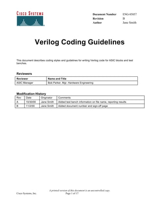 Document Number ENG-85857
Revision B
Author Jane Smith
A printed version of this document is an uncontrolled copy.
Cisco Systems, Inc. Page 1 of 17
Verilog Coding Guidelines
This document describes coding styles and guidelines for writing Verilog code for ASIC blocks and test
benches.
Reviewers
Reviewer Name and Title
ASIC Manager Bob Parker, Mgr, Hardware Engineering
Modification History
Rev Date Originator Comments
A 10/30/00 Jane Smith Added test bench information on file name, reporting results
B 11/2/00 Jane Smith Added document number and sign-off page
 