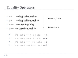 22
Equality Operators
 == → logical equality
 != → logical inequality
 === → case equality
 !== → case inequality
 4’b 1z0x == 4’b 1z0x → x
 4’b 1z0x != 4’b 1z0x → x
 4’b 1z0x === 4’b 1z0x → 1
 4’b 1z0x !== 4’b 1z0x → 0
Return 0, 1 or x
Return 0 or 1
 