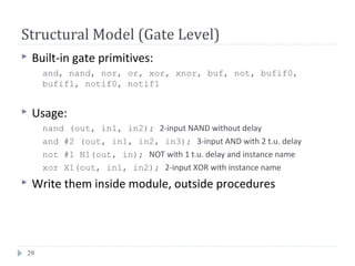 29
Structural Model (Gate Level)
 Built-in gate primitives:
and, nand, nor, or, xor, xnor, buf, not, bufif0,
bufif1, notif0, notif1
 Usage:
nand (out, in1, in2); 2-input NAND without delay
and #2 (out, in1, in2, in3); 3-input AND with 2 t.u. delay
not #1 N1(out, in); NOT with 1 t.u. delay and instance name
xor X1(out, in1, in2); 2-input XOR with instance name
 Write them inside module, outside procedures
 