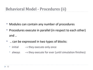 32
Behavioral Model - Procedures (ii)
 Modules can contain any number of procedures
 Procedures execute in parallel (in respect to each other)
and ..
 .. can be expressed in two types of blocks:
 initial → they execute only once
 always → they execute for ever (until simulation finishes)
 