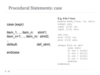 40
Procedural Statements: case
case (expr)
item_1, .., item_n: stmt1;
item_n+1, .., item_m: stmt2;
..
default: def_stmt;
endcase
E.g. 4-to-1 mux:
module mux4_1(out, in, sel);
output out;
input [3:0] in;
input [1:0] sel;
reg out;
wire [3:0] in;
wire [1:0] sel;
always @(in or sel)
case (sel)
0: out = in[0];
1: out = in[1];
2: out = in[2];
3: out = in[3];
endcase
endmodule
 