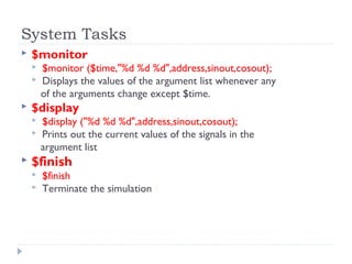 System Tasks
 $monitor
 $monitor ($time,"%d %d %d",address,sinout,cosout);
 Displays the values of the argument list whenever any
of the arguments change except $time.
 $display
 $display ("%d %d %d",address,sinout,cosout);
 Prints out the current values of the signals in the
argument list
 $finish
 $finish
 Terminate the simulation
 