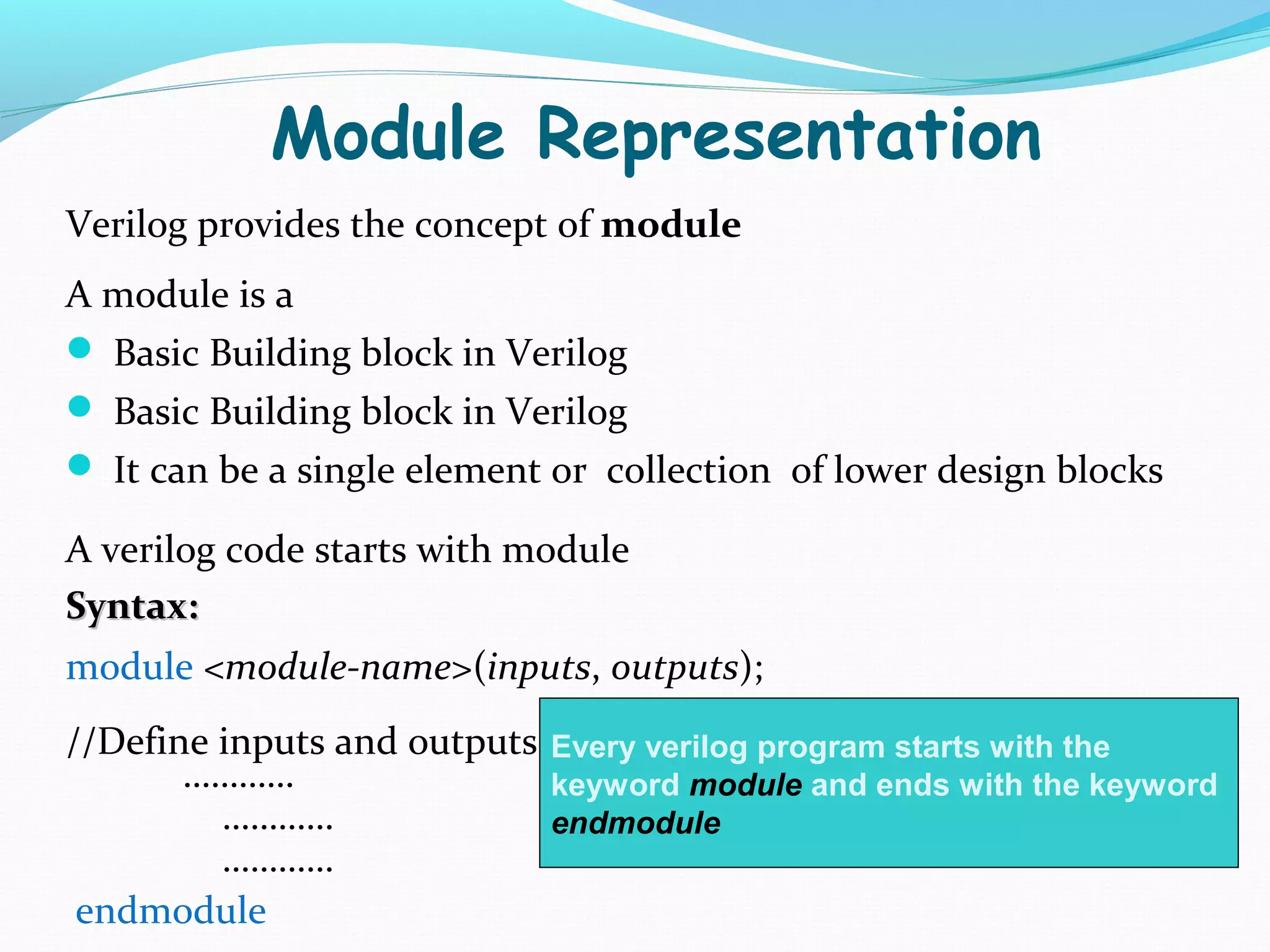 Module Representation
Verilog provides the concept of module
A module is a
 Basic Building block in Verilog
 Basic Building block in Verilog
 It can be a single element or collection of lower design blocks

A verilog code starts with module
Syntax:
module <module-name>(inputs, outputs);
//Define inputs and outputs Every verilog program starts with the
       …………                 keyword module and ends with the keyword
         …………               endmodule
         …………
 endmodule
 