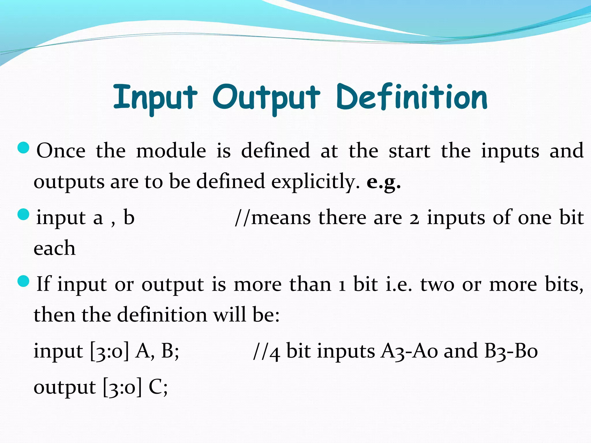 Input Output Definition
Once the module is defined at the start the inputs and
 outputs are to be defined explicitly. e.g.
input a , b           //means there are 2 inputs of one bit
 each
If input or output is more than 1 bit i.e. two or more bits,
 then the definition will be:
 input [3:0] A, B;       //4 bit inputs A3-A0 and B3-B0
 output [3:0] C;
 