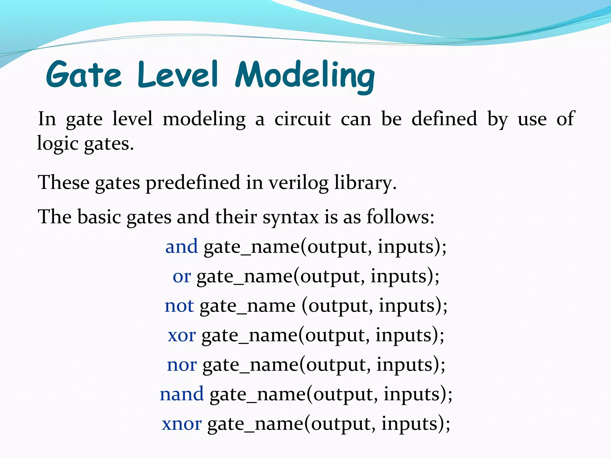 Gate Level Modeling
In gate level modeling a circuit can be defined by use of
logic gates.
These gates predefined in verilog library.
The basic gates and their syntax is as follows:
               and gate_name(output, inputs);
                or gate_name(output, inputs);
              not gate_name (output, inputs);
               xor gate_name(output, inputs);
               nor gate_name(output, inputs);
              nand gate_name(output, inputs);
              xnor gate_name(output, inputs);
 