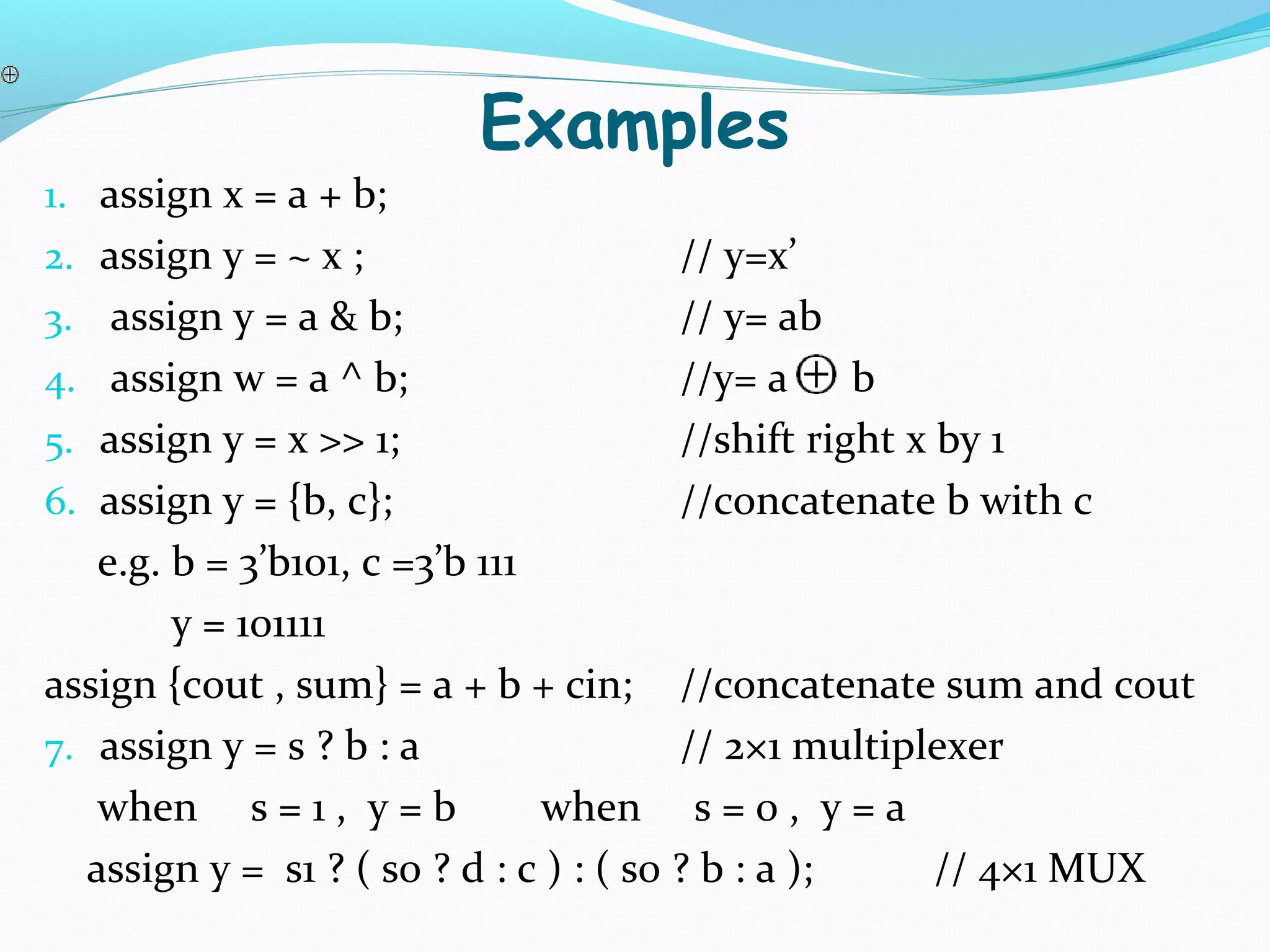 Examples
1. assign x = a + b;
2. assign y = ~ x ;                // y=x’
3. assign y = a & b;               // y= ab
4. assign w = a ^ b;               //y= a     b
5. assign y = x >> 1;              //shift right x by 1
6. assign y = {b, c};              //concatenate b with c
   e.g. b = 3’b101, c =3’b 111
        y = 101111
assign {cout , sum} = a + b + cin; //concatenate sum and cout
7. assign y = s ? b : a                 // 2×1 multiplexer
   when s = 1 , y = b          when s = 0 , y = a
  assign y = s1 ? ( s0 ? d : c ) : ( s0 ? b : a );    // 4×1 MUX
 