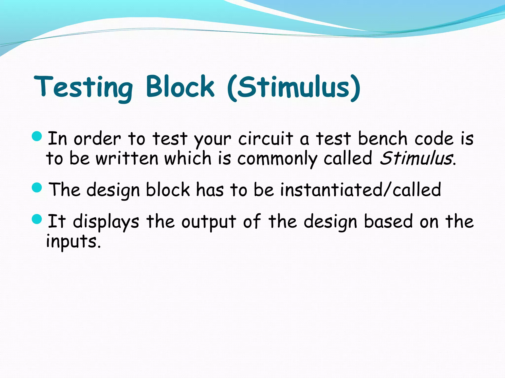 Testing Block (Stimulus)
In order to test your circuit a test bench code is
 to be written which is commonly called Stimulus.
The design block has to be instantiated/called
It displays the output of the design based on the
 inputs.
 