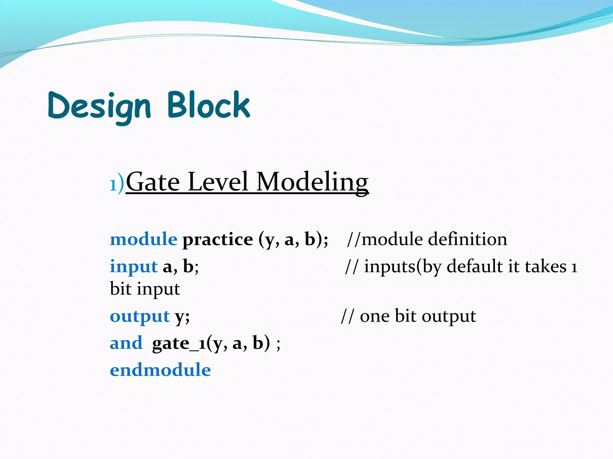 Design Block

   1)Gate Level Modeling

   module practice (y, a, b); //module definition
   input a, b;                 // inputs(by default it takes 1
   bit input
   output y;                  // one bit output
   and gate_1(y, a, b) ;
   endmodule
 