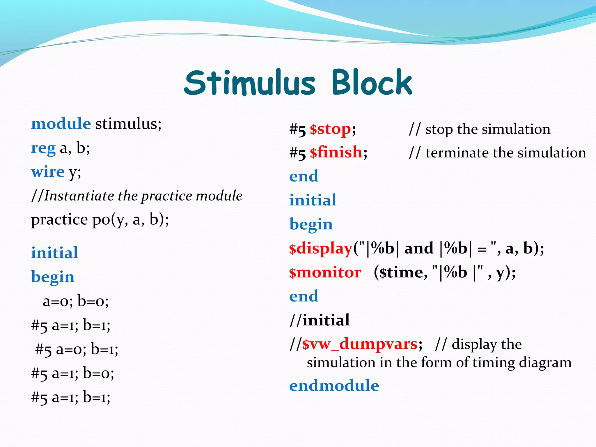 Stimulus Block
module stimulus;                    #5 $stop;      // stop the simulation
reg a, b;                           #5 $finish;    // terminate the simulation
wire y;                             end
//Instantiate the practice module   initial
practice p0(y, a, b);               begin
initial                             $display("|%b| and |%b| = ", a, b);
begin                               $monitor ($time, "|%b |" , y);
  a=0; b=0;                         end
#5 a=1; b=1;                        //initial
 #5 a=0; b=1;                       //$vw_dumpvars; // display the
                                      simulation in the form of timing diagram
#5 a=1; b=0;
                                    endmodule
#5 a=1; b=1;
 