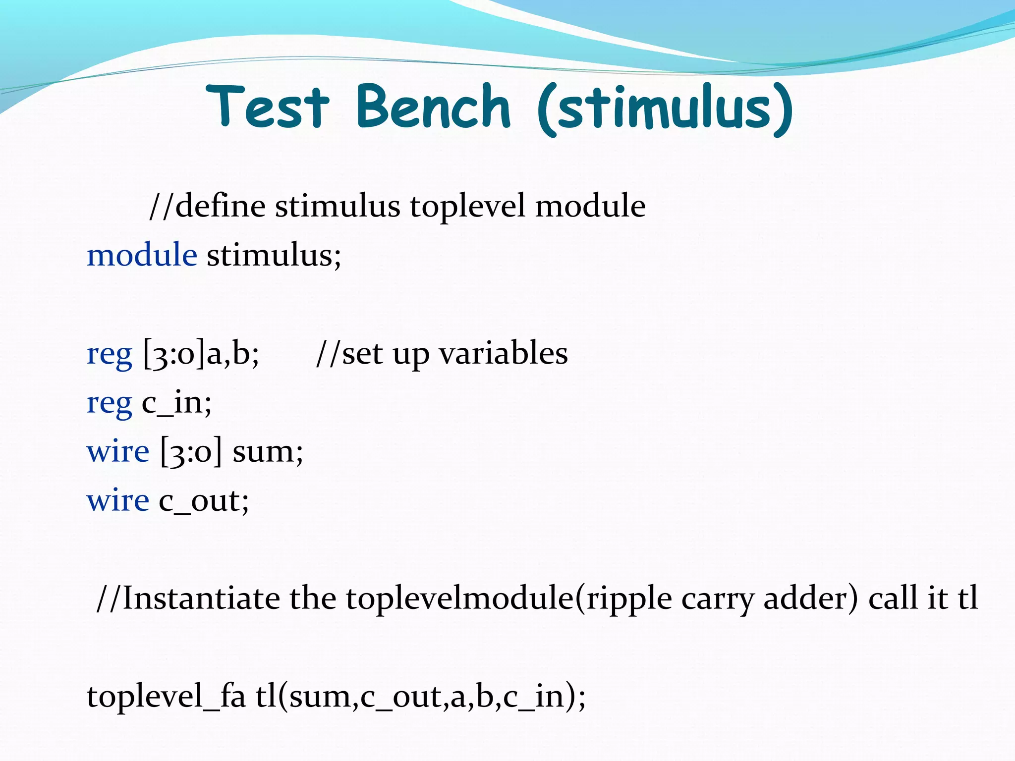 Test Bench (stimulus)
   //define stimulus toplevel module
module stimulus;

reg [3:0]a,b;   //set up variables
reg c_in;
wire [3:0] sum;
wire c_out;

//Instantiate the toplevelmodule(ripple carry adder) call it tl

toplevel_fa tl(sum,c_out,a,b,c_in);
 