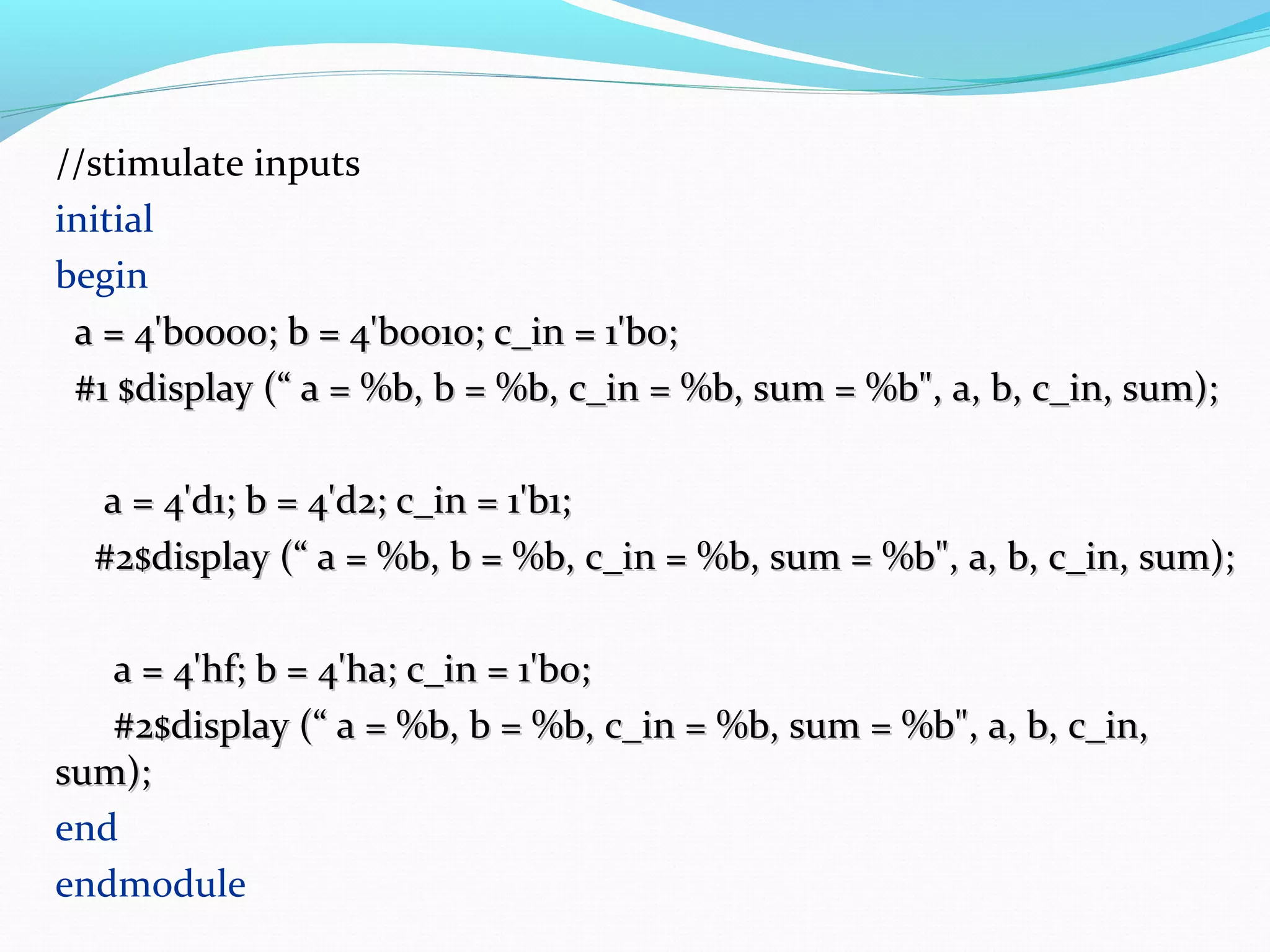 //stimulate inputs
initial
begin
 a = 4'b0000; b = 4'b0010; c_in = 1'b0;
 #1 $display (“ a = %b, b = %b, c_in = %b, sum = %b", a, b, c_in, sum);

  a = 4'd1; b = 4'd2; c_in = 1'b1;
  #2$display (“ a = %b, b = %b, c_in = %b, sum = %b", a, b, c_in, sum);

   a = 4'hf; b = 4'ha; c_in = 1'b0;
   #2$display (“ a = %b, b = %b, c_in = %b, sum = %b", a, b, c_in,
sum);
end
endmodule
 