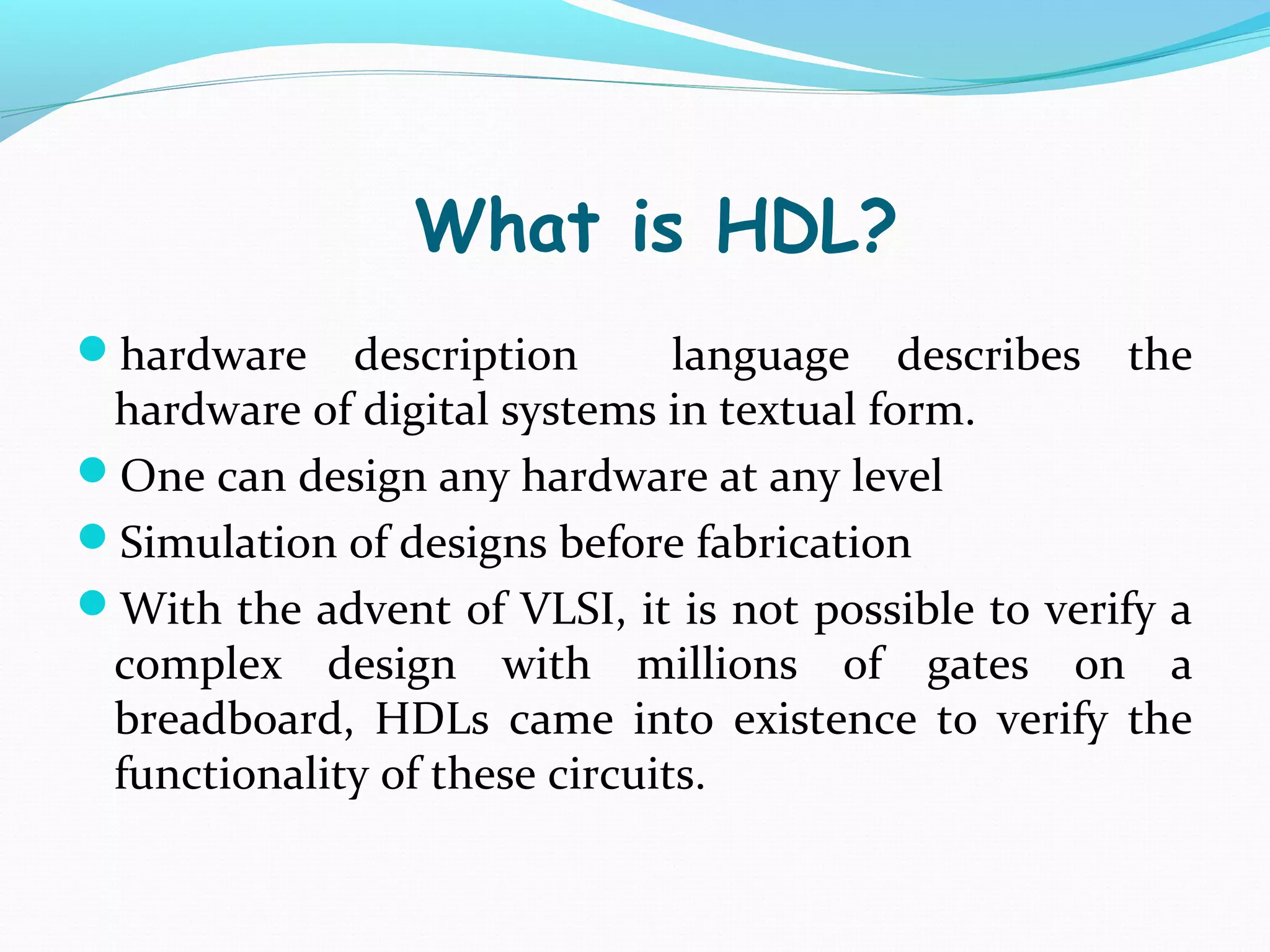What is HDL?
hardware    description       language describes the
 hardware of digital systems in textual form.
One can design any hardware at any level
Simulation of designs before fabrication
With the advent of VLSI, it is not possible to verify a
 complex design with millions of gates on a
 breadboard, HDLs came into existence to verify the
 functionality of these circuits.
 