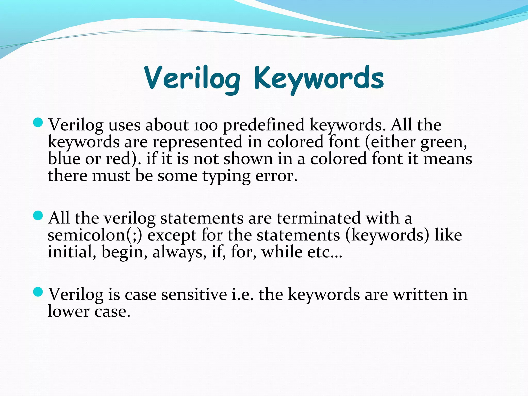 Verilog Keywords
Verilog uses about 100 predefined keywords. All the
  keywords are represented in colored font (either green,
  blue or red). if it is not shown in a colored font it means
  there must be some typing error.

All the verilog statements are terminated with a
  semicolon(;) except for the statements (keywords) like
  initial, begin, always, if, for, while etc…

Verilog is case sensitive i.e. the keywords are written in
  lower case.
 