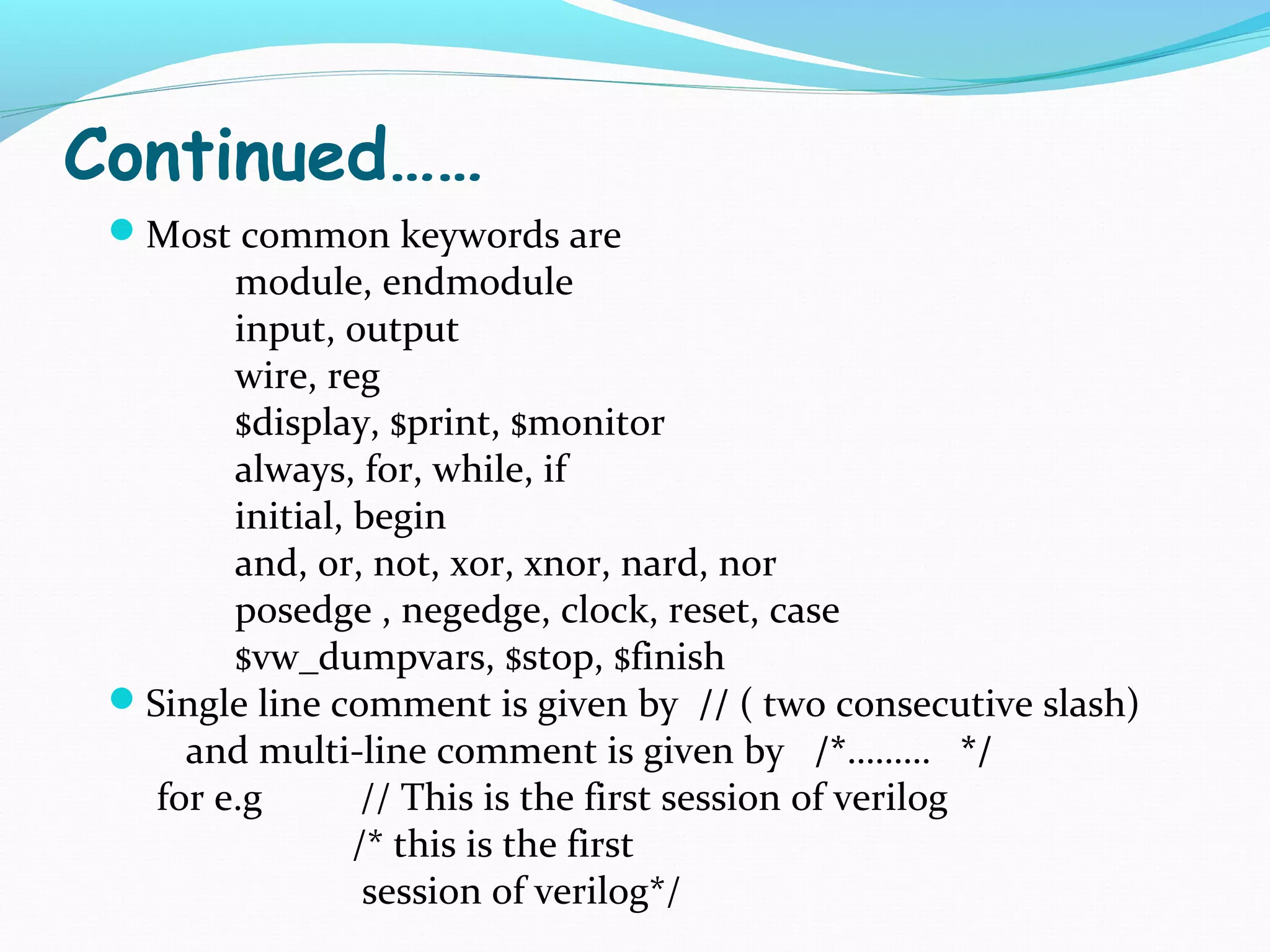 Continued……
 Most common keywords are
        module, endmodule
        input, output
        wire, reg
        $display, $print, $monitor
        always, for, while, if
        initial, begin
        and, or, not, xor, xnor, nard, nor
        posedge , negedge, clock, reset, case
        $vw_dumpvars, $stop, $finish
 Single line comment is given by // ( two consecutive slash)
     and multi-line comment is given by /*……… */
   for e.g        // This is the first session of verilog
                 /* this is the first
                  session of verilog*/
 