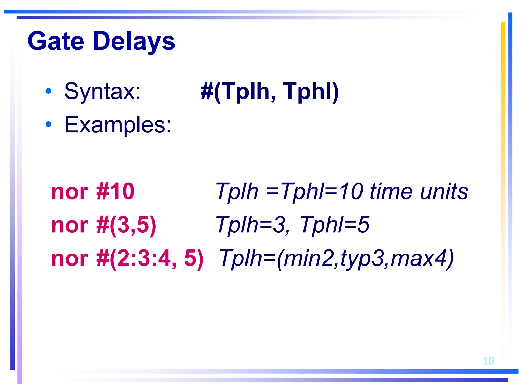 10
Gate Delays
• Syntax: #(Tplh, Tphl)
• Examples:
nor #10 Tplh =Tphl=10 time units
nor #(3,5) Tplh=3, Tphl=5
nor #(2:3:4, 5) Tplh=(min2,typ3,max4)
 