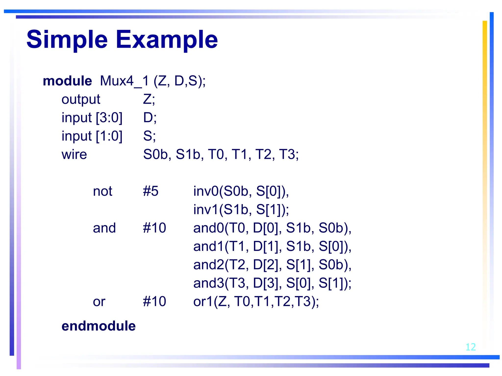 12
Simple Example
module Mux4_1 (Z, D,S);
output Z;
input [3:0] D;
input [1:0] S;
wire S0b, S1b, T0, T1, T2, T3;
not #5 inv0(S0b, S[0]),
inv1(S1b, S[1]);
and #10 and0(T0, D[0], S1b, S0b),
and1(T1, D[1], S1b, S[0]),
and2(T2, D[2], S[1], S0b),
and3(T3, D[3], S[0], S[1]);
or #10 or1(Z, T0,T1,T2,T3);
endmodule
 