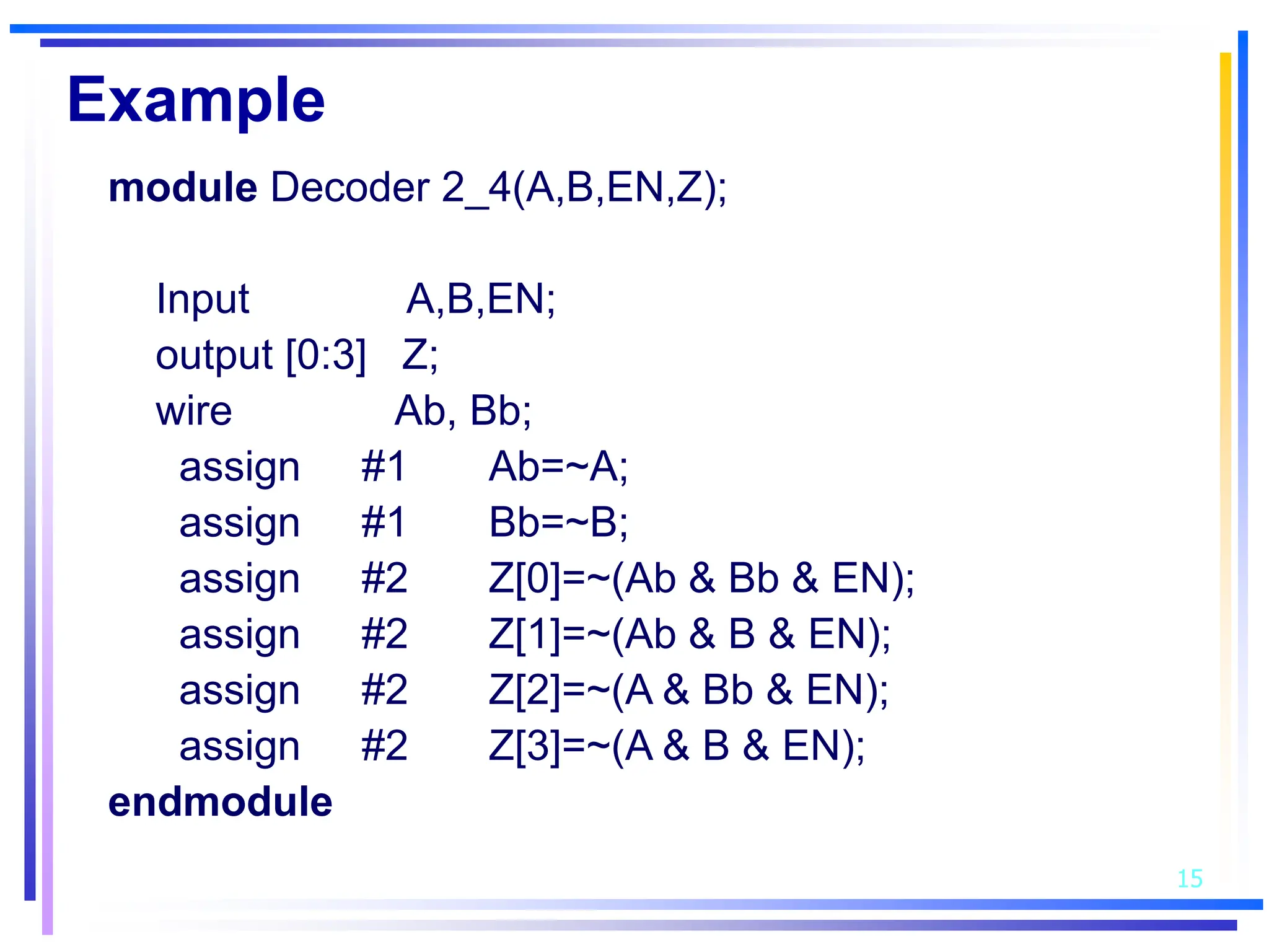 15
Example
module Decoder 2_4(A,B,EN,Z);
Input A,B,EN;
output [0:3] Z;
wire Ab, Bb;
assign #1 Ab=~A;
assign #1 Bb=~B;
assign #2 Z[0]=~(Ab & Bb & EN);
assign #2 Z[1]=~(Ab & B & EN);
assign #2 Z[2]=~(A & Bb & EN);
assign #2 Z[3]=~(A & B & EN);
endmodule
 
